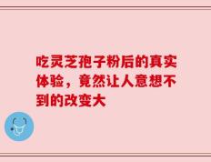 吃灵芝孢子粉后的真实体验，竟然让人意想不到的改变大