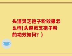 头道灵芝孢子粉效果怎么样(头道灵芝孢子粉的功效如何？)