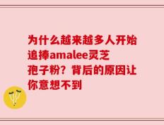 为什么越来越多人开始追捧amalee灵芝孢子粉？背后的原因让你意想不到