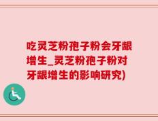 吃灵芝粉孢子粉会牙龈增生_灵芝粉孢子粉对牙龈增生的影响研究)
