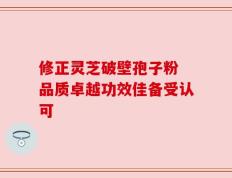 修正灵芝破壁孢子粉 品质卓越功效佳备受认可