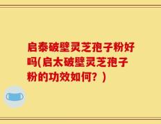 启泰破壁灵芝孢子粉好吗(启太破壁灵芝孢子粉的功效如何？)