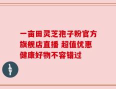 一亩田灵芝孢子粉官方旗舰店直播 超值优惠健康好物不容错过