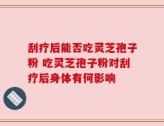 刮疗后能否吃灵芝孢子粉 吃灵芝孢子粉对刮疗后身体有何影响