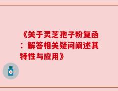 《关于灵芝孢子粉复函：解答相关疑问阐述其特性与应用》