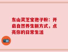 东山灵芝宝孢子粉：开启自然养生新方式，点亮你的日常生活