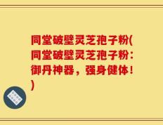 同堂破壁灵芝孢子粉(同堂破壁灵芝孢子粉：御丹神器，强身健体！)