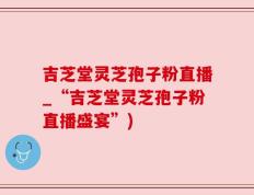 吉芝堂灵芝孢子粉直播_“吉芝堂灵芝孢子粉直播盛宴”)