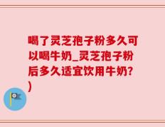 喝了灵芝孢子粉多久可以喝牛奶_灵芝孢子粉后多久适宜饮用牛奶？)