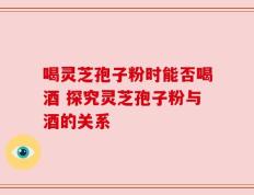 喝灵芝孢子粉时能否喝酒 探究灵芝孢子粉与酒的关系