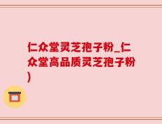 仁众堂灵芝孢子粉_仁众堂高品质灵芝孢子粉)