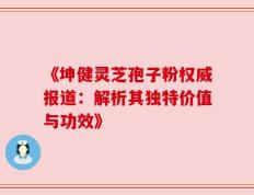 《坤健灵芝孢子粉权威报道：解析其独特价值与功效》