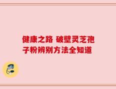 健康之路 破壁灵芝孢子粉辨别方法全知道