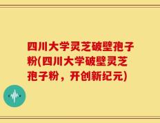 四川大学灵芝破壁孢子粉(四川大学破壁灵芝孢子粉，开创新纪元)