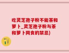 吃灵芝孢子粉不能茶和萝卜_灵芝孢子粉与茶和萝卜同食的禁忌)