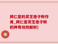 同仁堂的灵芝孢子粉作用_同仁堂灵芝孢子粉的神奇功效解析)