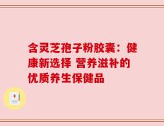 含灵芝孢子粉胶囊：健康新选择 营养滋补的优质养生保健品