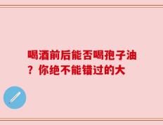 喝酒前后能否喝孢子油？你绝不能错过的大