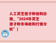 人工灵芝孢子粉收购价格_“2024年灵芝孢子粉市场收购行情分析”)