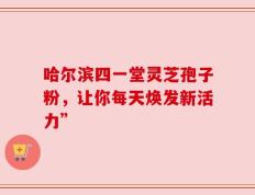 哈尔滨四一堂灵芝孢子粉，让你每天焕发新活力”