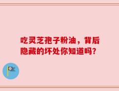 吃灵芝孢子粉油，背后隐藏的坏处你知道吗？