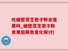 吃破壁灵芝孢子粉会变黑吗_破壁灵芝孢子粉食用后颜色变化探讨)