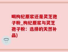 喝枸杞原浆还是灵芝孢子粉_枸杞原浆与灵芝孢子粉：选择的天然补品)