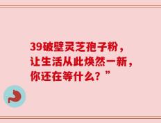 39破壁灵芝孢子粉，让生活从此焕然一新，你还在等什么？”