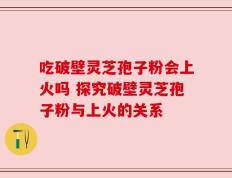 吃破壁灵芝孢子粉会上火吗 探究破壁灵芝孢子粉与上火的关系
