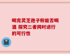 喝完灵芝孢子粉能否喝酒 探究二者同时进行的可行性