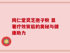 同仁堂灵芝孢子粉 显著疗效背后的奥秘与健康助力
