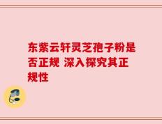 东紫云轩灵芝孢子粉是否正规 深入探究其正规性