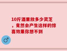 10斤酒里放多少灵芝，竟然会产生这样的惊喜效果你想不到