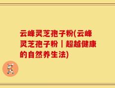 云峰灵芝孢子粉(云峰灵芝孢子粉｜超越健康的自然养生法)