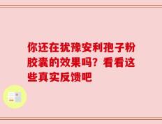 你还在犹豫安利孢子粉胶囊的效果吗？看看这些真实反馈吧