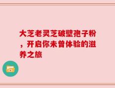 大芝老灵芝破壁孢子粉，开启你未曾体验的滋养之旅