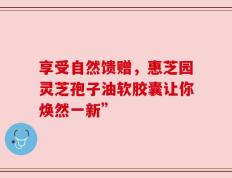 享受自然馈赠，惠芝园灵芝孢子油软胶囊让你焕然一新”