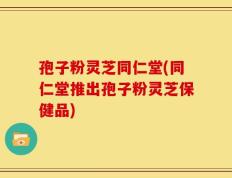孢子粉灵芝同仁堂(同仁堂推出孢子粉灵芝保健品)