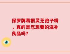 保罗牌葛根灵芝孢子粉，真的是您想要的滋补良品吗？