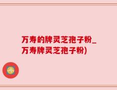万寿的牌灵芝孢子粉_万寿牌灵芝孢子粉)