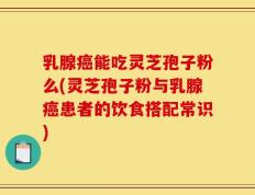 乳腺癌能吃灵芝孢子粉么(灵芝孢子粉与乳腺癌患者的饮食搭配常识)