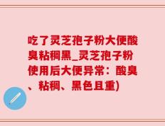吃了灵芝孢子粉大便酸臭粘稠黑_灵芝孢子粉使用后大便异常：酸臭、粘稠、黑色且重)