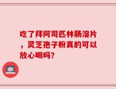 吃了拜阿司匹林肠溶片，灵芝孢子粉真的可以放心喝吗？