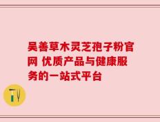 吴善草木灵芝孢子粉官网 优质产品与健康服务的一站式平台