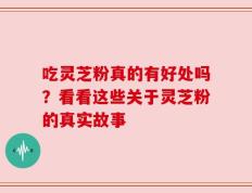吃灵芝粉真的有好处吗？看看这些关于灵芝粉的真实故事
