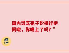 国内灵芝孢子粉排行榜揭晓，你瞧上了吗？”