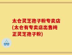 太仓灵芝孢子粉专卖店(太仓有专卖店出售纯正灵芝孢子粉)
