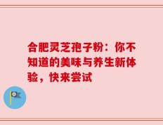 合肥灵芝孢子粉：你不知道的美味与养生新体验，快来尝试
