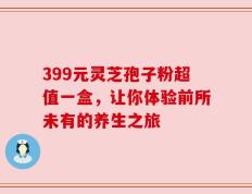 399元灵芝孢子粉超值一盒，让你体验前所未有的养生之旅