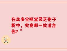 在众多宝瓶堂灵芝孢子粉中，究竟哪一款适合你？”